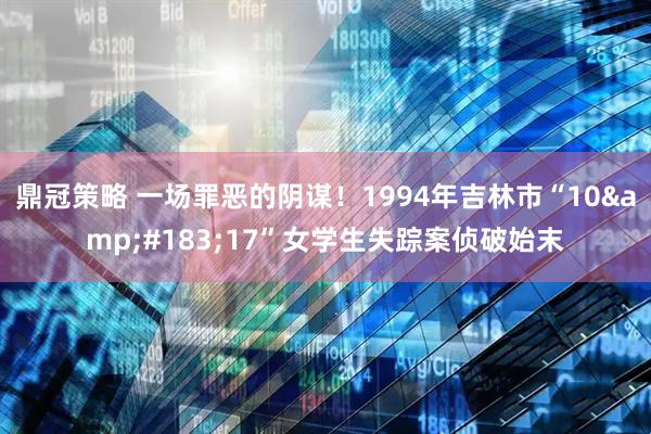 鼎冠策略 一场罪恶的阴谋！1994年吉林市“10&#183;17”女学生失踪案侦破始末