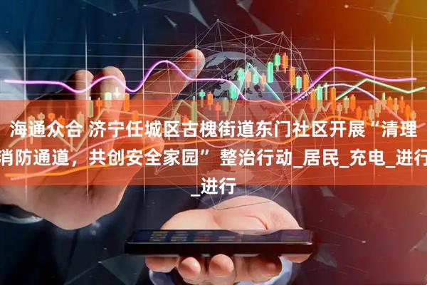 海通众合 济宁任城区古槐街道东门社区开展“清理消防通道，共创安全家园” 整治行动_居民_充电_进行