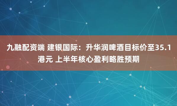 九融配资端 建银国际：升华润啤酒目标价至35.1港元 上半年核心盈利略胜预期