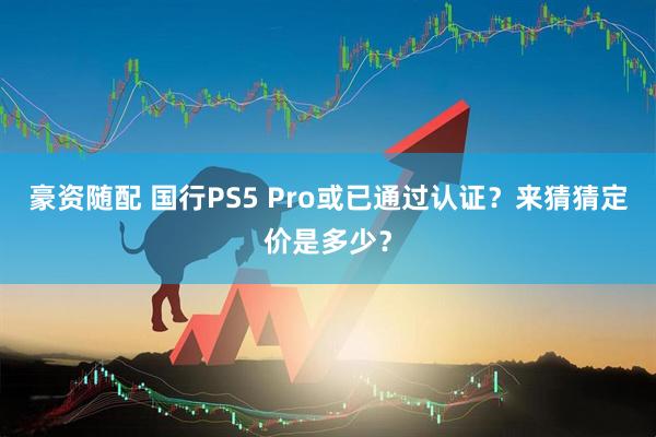 豪资随配 国行PS5 Pro或已通过认证？来猜猜定价是多少？