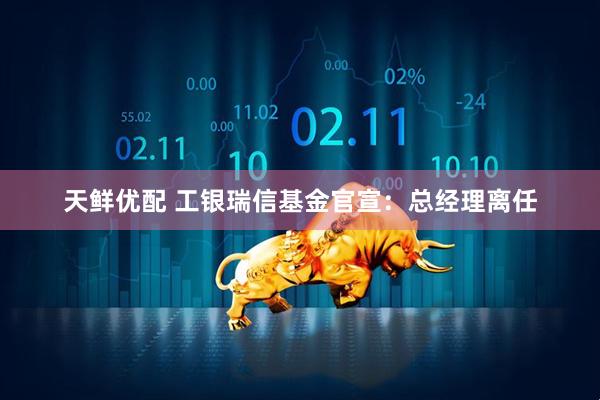 天鲜优配 工银瑞信基金官宣：总经理离任
