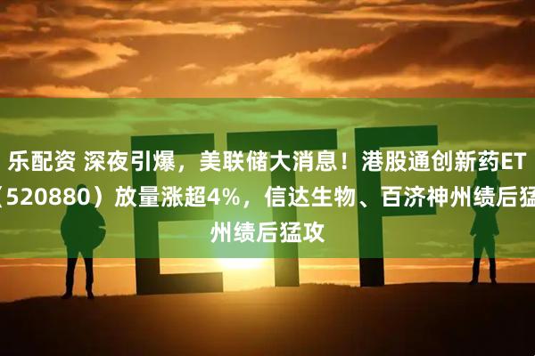 乐配资 深夜引爆，美联储大消息！港股通创新药ETF（520880）放量涨超4%，信达生物、百济神州绩后猛攻