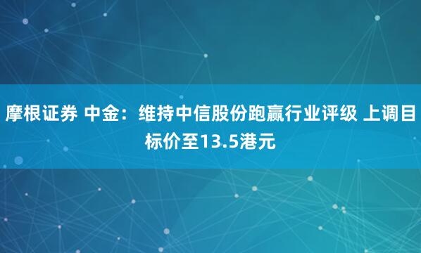 摩根证券 中金：维持中信股份跑赢行业评级 上调目标价至13.5港元
