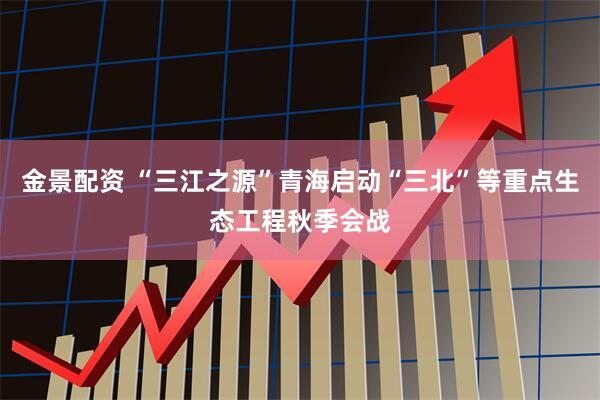 金景配资 “三江之源”青海启动“三北”等重点生态工程秋季会战