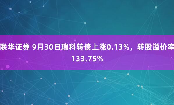 联华证券 9月30日瑞科转债上涨0.13%,转股溢价率133.75%