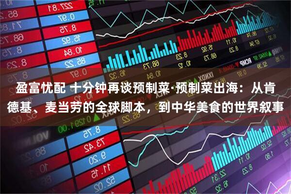 盈富忧配 十分钟再谈预制菜·预制菜出海:从肯德基、麦当劳的全球脚本,到中华美食的世界叙事