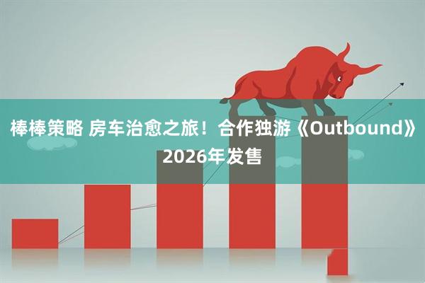 棒棒策略 房车治愈之旅！合作独游《Outbound》2026年发售