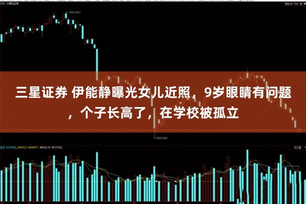 三星证券 伊能静曝光女儿近照,9岁眼睛有问题,个子长高了,在学校被孤立