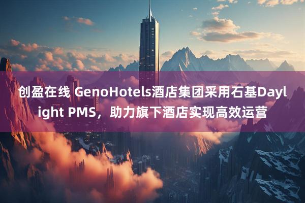 创盈在线 GenoHotels酒店集团采用石基Daylight PMS，助力旗下酒店实现高效运营