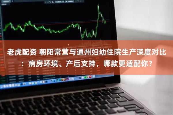 老虎配资 朝阳常营与通州妇幼住院生产深度对比:病房环境、产后支持,哪款更适配你?