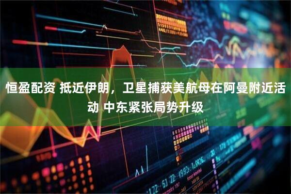 恒盈配资 抵近伊朗，卫星捕获美航母在阿曼附近活动 中东紧张局势升级