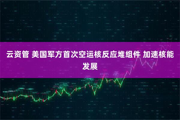 云资管 美国军方首次空运核反应堆组件 加速核能发展
