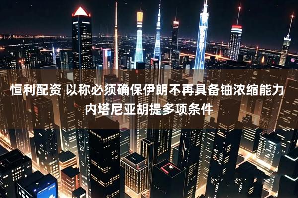 恒利配资 以称必须确保伊朗不再具备铀浓缩能力 内塔尼亚胡提多项条件