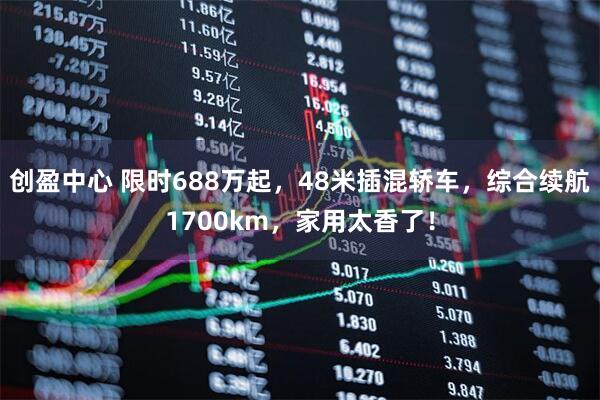 创盈中心 限时688万起,48米插混轿车,综合续航1700km,家用太香了!