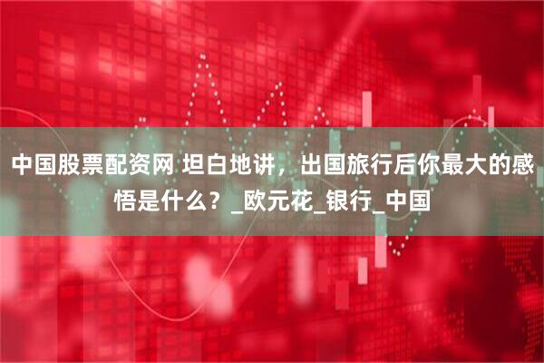 中国股票配资网 坦白地讲，出国旅行后你最大的感悟是什么？_欧元花_银行_中国
