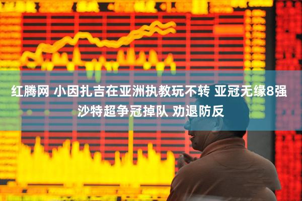 红腾网 小因扎吉在亚洲执教玩不转 亚冠无缘8强 沙特超争冠掉队 劝退防反
