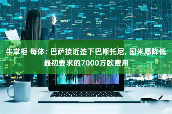 牛掌柜 每体: 巴萨接近签下巴斯托尼, 国米愿降低最初要求的7000万欧费用