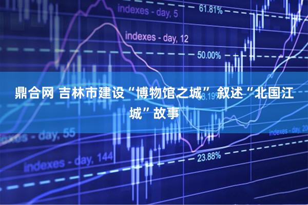 鼎合网 吉林市建设“博物馆之城” 叙述“北国江城”故事