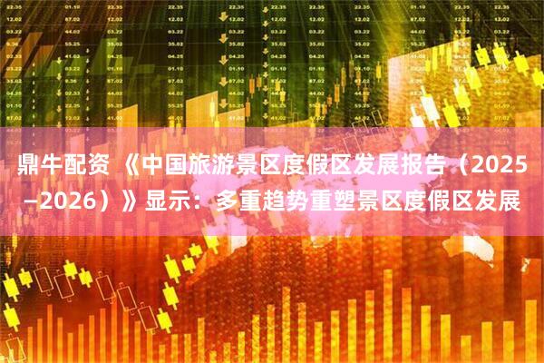 鼎牛配资 《中国旅游景区度假区发展报告（2025—2026）》显示：多重趋势重塑景区度假区发展