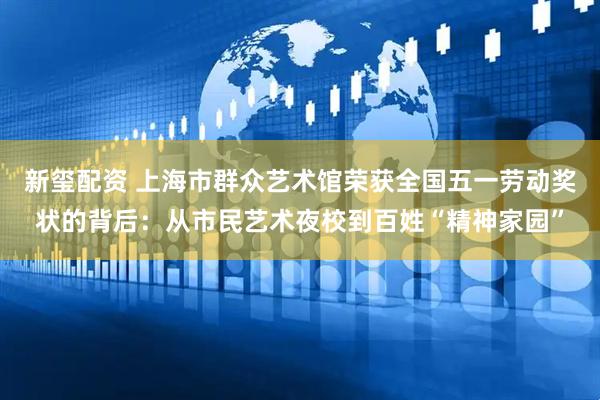 新玺配资 上海市群众艺术馆荣获全国五一劳动奖状的背后：从市民艺术夜校到百姓“精神家园”