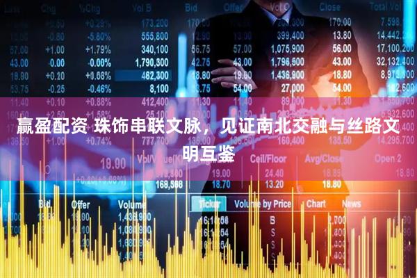 赢盈配资 珠饰串联文脉，见证南北交融与丝路文明互鉴