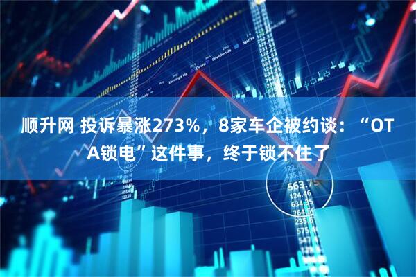 顺升网 投诉暴涨273%，8家车企被约谈：“OTA锁电”这件事，终于锁不住了