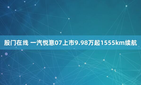 股门在线 一汽悦意07上市9.98万起1555km续航