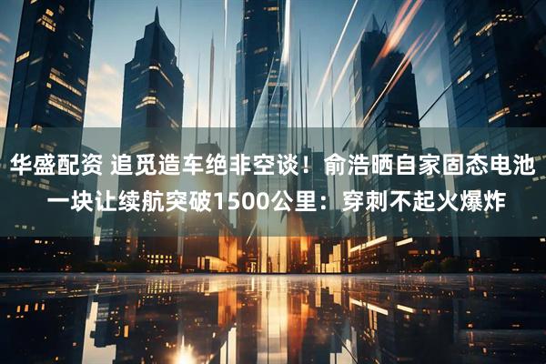 华盛配资 追觅造车绝非空谈!俞浩晒自家固态电池 一块让续航突破1500公里:穿刺不起火爆炸